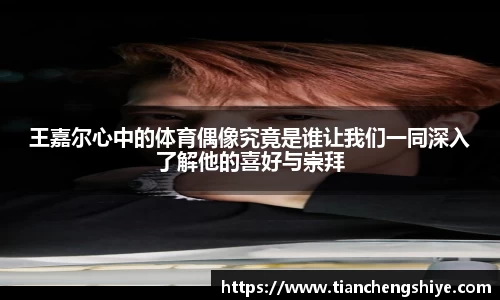 王嘉尔心中的体育偶像究竟是谁让我们一同深入了解他的喜好与崇拜
