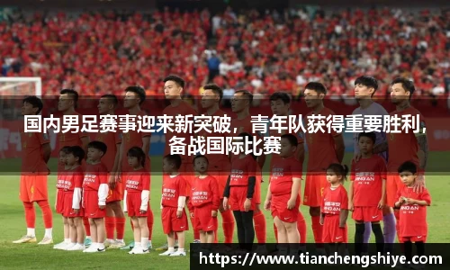 国内男足赛事迎来新突破，青年队获得重要胜利，备战国际比赛