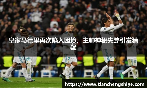 皇家马德里再次陷入困境，主帅神秘失踪引发猜疑
