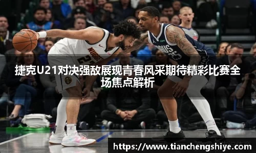捷克U21对决强敌展现青春风采期待精彩比赛全场焦点解析